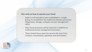    Plan early on how to operate your Cloud
     – Build a multi-discipline team embedded in a single
       group, to compliment the traditional delivery processes.
       (Hypervisor, storage, compute, service management
       skills)
     – New Cloud processes will be required in addition to
       traditional service management processes.
     – These should focus upon the service life cycle from
       creation, instantiation, operation and termination.




                                                                  23
 