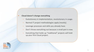    Cloud doesn’t change everything
     – Evolutionary in implementation, revolutionary in usage.
     – Normal IT project methodologies apply (mostly).
     – Leverage processes and skills you already have.
     – Don’t throw everything out because a small part is new.
     – Everything that holds up “traditional” projects will hold
       up your first Cloud project.




                                                                   5
 