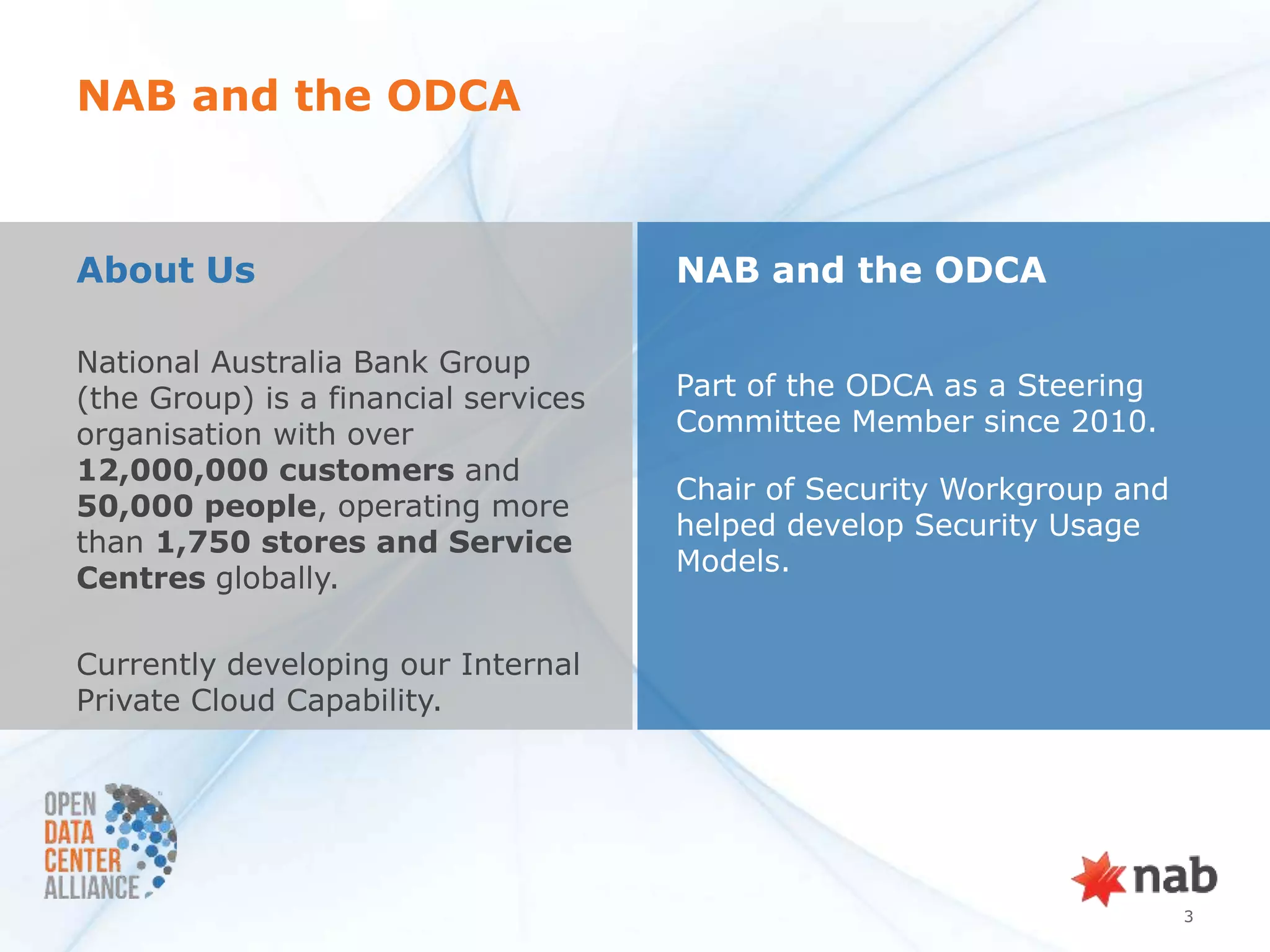NAB and the ODCA



About Us                              NAB and the ODCA

National Australia Bank Group
(the Group) is a financial services   Part of the ODCA as a Steering
organisation with over                Committee Member since 2010.
12,000,000 customers and
                                      Chair of Security Workgroup and
50,000 people, operating more
                                      helped develop Security Usage
than 1,750 stores and Service
                                      Models.
Centres globally.

Currently developing our Internal
Private Cloud Capability.




                                                                        3
 