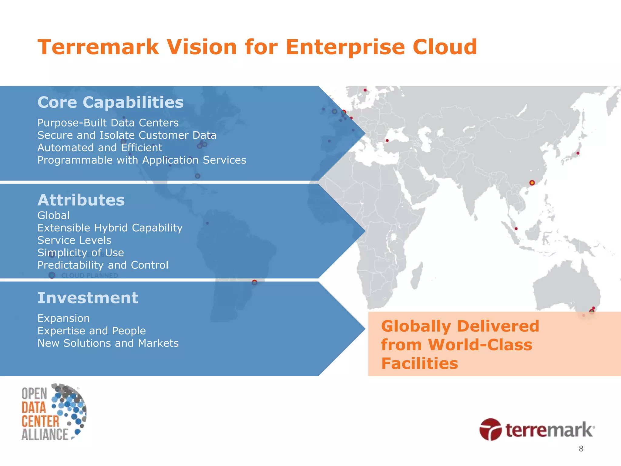 Terremark Vision for Enterprise Cloud

Core Capabilities
Purpose-Built Data Centers
Secure and Isolate Customer Data
Automated and Efficient
Programmable with Application Services



Attributes
Global
Extensible Hybrid Capability
Service Levels
Simplicity of Use
Predictability and Control


Investment
Expansion
Expertise and People                     Globally Delivered
New Solutions and Markets                from World-Class
                                         Facilities




                                                              8
 