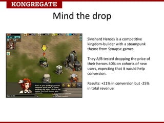Mind the drop
Skyshard Heroes is a competitive
kingdom-builder with a steampunk
theme from Synapse games.
They A/B tested dropping the price of
their heroes 40% on cohorts of new
users, expecting that it would help
conversion.
Results: +21% in conversion but -25%
in total revenue
 