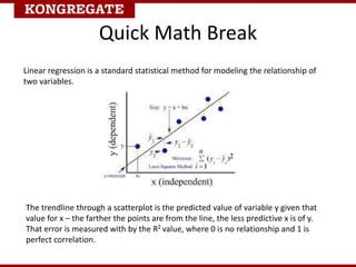 Quick Math Break
Linear regression is a standard statistical method for modeling the relationship of
two variables.
The trendline through a scatterplot is the predicted value of variable y given that
value for x – the farther the points are from the line, the less predictive x is of y.
That error is measured with by the R2 value, where 0 is no relationship and 1 is
perfect correlation.
 