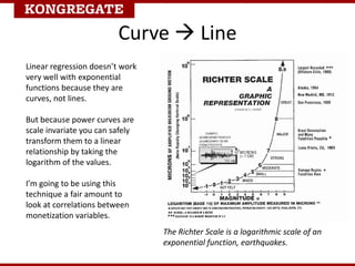 Curve  Line
Linear regression doesn’t work
very well with exponential
functions because they are
curves, not lines.
But because power curves are
scale invariate you can safely
transform them to a linear
relationship by taking the
logarithm of the values.
I’m going to be using this
technique a fair amount to
look at correlations between
monetization variables.
The Richter Scale is a logarithmic scale of an
exponential function, earthquakes.
 