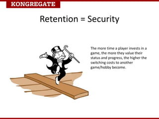 Retention = Security
The more time a player invests in a
game, the more they value their
status and progress, the higher the
switching costs to another
game/hobby become.
 