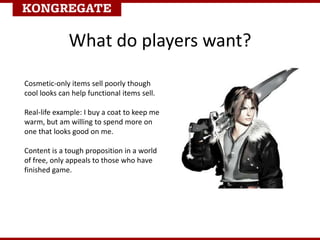 Cosmetic-only items sell poorly though
cool looks can help functional items sell.
Real-life example: I buy a coat to keep me
warm, but am willing to spend more on
one that looks good on me.
Content is a tough proposition in a world
of free, only appeals to those who have
finished game.
What do players want?
 
