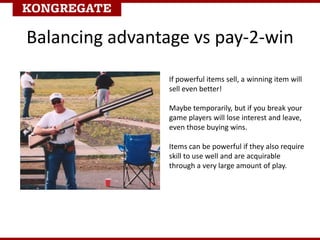 If powerful items sell, a winning item will
sell even better!
Maybe temporarily, but if you break your
game players will lose interest and leave,
even those buying wins.
Items can be powerful if they also require
skill to use well and are acquirable
through a very large amount of play.
Balancing advantage vs pay-2-win
 