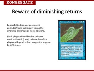 Be careful in designing permanent
upgrades/items as it is easy to cap the
amount a player can or wants to spend.
Ideal: players should be able to invest
continually with (close) to linear benefit –
players will spend only as long as the in-game
benefit is real.
Beware of diminishing returns
 