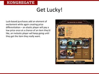Get Lucky!
Luck-based purchases add an element of
excitement while again creating price
differentiation – an elastic player will pay a
low price once at a chance of an item they’d
like, an inelastic player will keep going until
they get the item they really want.
 