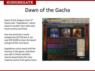 Dawn of the Gacha
Dawn of the Dragons from 5th
Planet sells “Expeditions” which
award a random item with each
hard currency purchase.
Any one purchase is quite
inexpensive ($2-$3) but it can
cost $70-$100 to clear the board
and get all the rare items.
Expeditions drive nearly half the
revenue in the game, and when
you add in Chests (another
chance-based item) the clear
majority comes from gacha items.
 