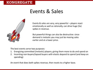 Events & Sales
Events & sales are very, very powerful – players react
emotionally as well as rationally, can drive huge (5x)
spikes in revenue.
But powerful things can also be destructive: since
demand is inelastic you may just be moving sales
earlier and at a lower price.
The best events serve two purposes:
1. Energizing committed (inelastic) players; giving them more to do and spend on
2. Incenting non-buyers/lapsed buyers with elastic depand to spend (and keep on
spending)
An event that does both spikes revenue, then resets to a higher base.
 