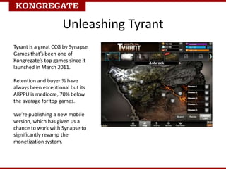 Unleashing Tyrant
Tyrant is a great CCG by Synapse
Games that’s been one of
Kongregate’s top games since it
launched in March 2011.
Retention and buyer % have
always been exceptional but its
ARPPU is mediocre, 70% below
the average for top games.
We’re publishing a new mobile
version, which has given us a
chance to work with Synapse to
significantly revamp the
monetization system.
 