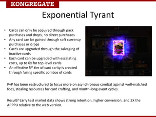 Exponential Tyrant
• Cards can only be acquired through pack
purchases and drops, no direct purchases
• Any card can be gained through soft currency
purchases or drops
• Cards are upgraded through the salvaging of
inactive cards
• Each card can be upgraded with escalating
costs, up to 6x for top-level cards
• An effective 5th tier of card rarity is created
through fusing specific combos of cards
Result? Early test market data shows strong retention, higher conversion, and 2X the
ARPPU relative to the web version.
PvP has been restructured to focus more on asynchronous combat against well-matched
foes, stealing resources for card crafting, and month-long event cycles.
 