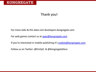 Thank you!
For more talks & this data visit developers.kongregate.com
For web games contact us at apps@kongregate.com
If you’re interested in mobile publishing it’s mobile@kongregate.com
Follow us on Twitter: @EmilyG & @KongregateDevs
 