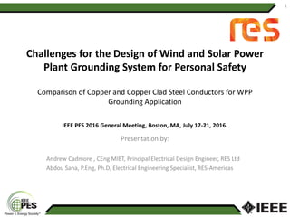 Challenges for the Design of Wind and Solar Power
Plant Grounding System for Personal Safety
Comparison of Copper and Copper Clad Steel Conductors for WPP
Grounding Application
IEEE PES 2016 General Meeting, Boston, MA, July 17-21, 2016.
Presentation by:
Andrew Cadmore , CEng MIET, Principal Electrical Design Engineer, RES Ltd
Abdou Sana, P.Eng, Ph.D, Electrical Engineering Specialist, RES-Americas
1
 