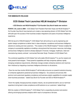 FOR IMMEDIATE RELEASE


        CCS Global Tech Launches HELM Analytics™ Division
       - CCS Director and HELM Analytics™ Co-Founder Cary Burch leads new venture -

POWAY, CA, June 8, 2009 – CCS Global Tech President Raminder Singh and HELM Analytics™
Co-Founder Cary Burch have teamed up to create a new operating division of CCS Global Tech that
will build upon the success of their business analytic integrations and years of business intelligence
experience.


With the launch of HELM Analytics™, CCS Global Tech will continue to use its engineering and
system design competence to deliver best in class enterprise, compliance and business intelligence
solutions to existing and new customers. “The creation of the HELM Analytics™ division enables the
company to successfully capitalize on building a strong brand that has proven resources, technology
and business intelligence solutions already deployed in financial, mortgage, healthcare, retail and
manufacturing industry verticals.” commented Raminder Singh, President of CCS Global Tech.


The combined capabilities of CCS Global Tech will enable HELM Analytics™ to use the newest and
most powerful technologies. These powerful capabilities will help companies address rapidly
changing compliance requirements, effectively manage complex enterprise solutions and maximize
their initiatives by integrating a business intelligence dimension to all solutions.


“Over the next few months HELM Analytics™ will formally announce our powerful solutions focusing
on enterprise applications powered by business intelligence. Our products and services offer
premium and customized regulatory compliance and business analytic capabilities for complex supply
chain business processes.” stated Cary Burch Co-Founder and CEO of HELM Analytics™.


“Given the rapidly changing business analytics industry, we are positioned well to use our technical
expertise to bring best-in-class compliance and BI solutions to our customers.” added Singh.


With the creation of HELM Analytics™, CCS Global Tech is expanding its product and solution
offering and bringing business analytics within reach of companies of all sizes.
 