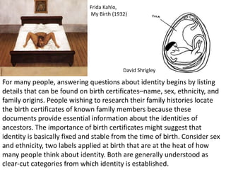 For many people, answering questions about identity begins by listing
details that can be found on birth certificates–name, sex, ethnicity, and
family origins. People wishing to research their family histories locate
the birth certificates of known family members because these
documents provide essential information about the identities of
ancestors. The importance of birth certificates might suggest that
identity is basically fixed and stable from the time of birth. Consider sex
and ethnicity, two labels applied at birth that are at the heat of how
many people think about identity. Both are generally understood as
clear-cut categories from which identity is established.
Frida Kahlo,
My Birth (1932)
David Shrigley
 