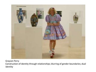Grayson Perry
Construction of identity through relationships; blurring of gender boundaries; dual
identity
 