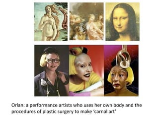 Orlan: a performance artists who uses her own body and the
procedures of plastic surgery to make ‘carnal art’
 