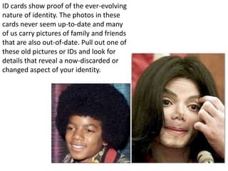 ID cards show proof of the ever-evolving
nature of identity. The photos in these
cards never seem up-to-date and many
of us carry pictures of family and friends
that are also out-of-date. Pull out one of
these old pictures or IDs and look for
details that reveal a now-discarded or
changed aspect of your identity.
 