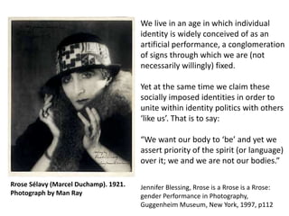 We live in an age in which individual
identity is widely conceived of as an
artificial performance, a conglomeration
of signs through which we are (not
necessarily willingly) fixed.
Yet at the same time we claim these
socially imposed identities in order to
unite within identity politics with others
‘like us’. That is to say:
“We want our body to ‘be’ and yet we
assert priority of the spirit (or language)
over it; we and we are not our bodies.”
Jennifer Blessing, Rrose is a Rrose is a Rrose:
gender Performance in Photography,
Guggenheim Museum, New York, 1997, p112
Rrose Sélavy (Marcel Duchamp). 1921.
Photograph by Man Ray
 
