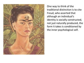 One way to think of the
traditional distinction is to cite
Freud, who asserted that
although an individual's
identity is socially constructed,
not just naturally produced, the
form it takes is conditioned by
the inner psychological self.
 