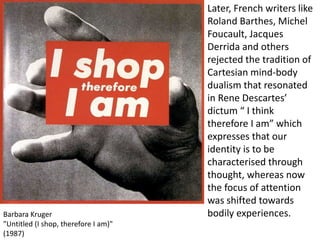 Barbara Kruger
"Untitled (I shop, therefore I am)"
(1987)
Later, French writers like
Roland Barthes, Michel
Foucault, Jacques
Derrida and others
rejected the tradition of
Cartesian mind-body
dualism that resonated
in Rene Descartes’
dictum “ I think
therefore I am” which
expresses that our
identity is to be
characterised through
thought, whereas now
the focus of attention
was shifted towards
bodily experiences.
 