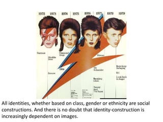 All identities, whether based on class, gender or ethnicity are social
constructions. And there is no doubt that identity-construction is
increasingly dependent on images.
 