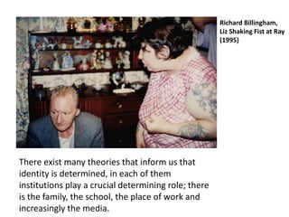 There exist many theories that inform us that
identity is determined, in each of them
institutions play a crucial determining role; there
is the family, the school, the place of work and
increasingly the media.
Richard Billingham,
Liz Shaking Fist at Ray
(1995)
 
