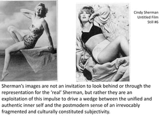 Cindy Sherman
Untitled Film
Still #6
Sherman’s images are not an invitation to look behind or through the
representation for the ‘real’ Sherman, but rather they are an
exploitation of this impulse to drive a wedge between the unified and
authentic inner self and the postmodern sense of an irrevocably
fragmented and culturally constituted subjectivity.
 