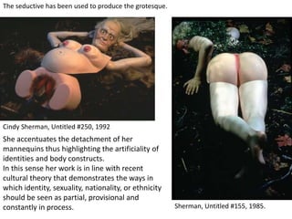 Sherman, Untitled #155, 1985.
Cindy Sherman, Untitled #250, 1992
The seductive has been used to produce the grotesque.
She accentuates the detachment of her
mannequins thus highlighting the artificiality of
identities and body constructs.
In this sense her work is in line with recent
cultural theory that demonstrates the ways in
which identity, sexuality, nationality, or ethnicity
should be seen as partial, provisional and
constantly in process.
 