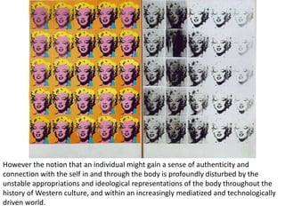 However the notion that an individual might gain a sense of authenticity and
connection with the self in and through the body is profoundly disturbed by the
unstable appropriations and ideological representations of the body throughout the
history of Western culture, and within an increasingly mediatized and technologically
driven world.
 