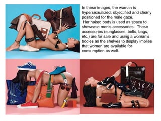 In these images, the woman is
hypersexualized, objectified and clearly
positioned for the male gaze.
Her naked body is used as space to
showcase men’s accessories. These
accessories (sunglasses, belts, bags,
etc.) are for sale and using a woman’s
bodies as the shelves to display implies
that women are available for
consumption as well.
 