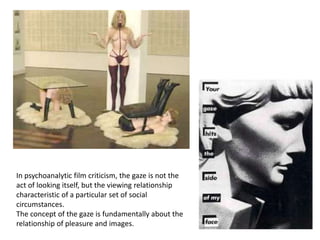 In psychoanalytic film criticism, the gaze is not the
act of looking itself, but the viewing relationship
characteristic of a particular set of social
circumstances.
The concept of the gaze is fundamentally about the
relationship of pleasure and images.
 