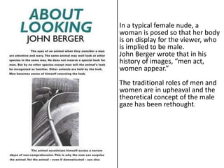 In a typical female nude, a
woman is posed so that her body
is on display for the viewer, who
is implied to be male.
John Berger wrote that in his
history of images, “men act,
women appear.”
The traditional roles of men and
women are in upheaval and the
theoretical concept of the male
gaze has been rethought.
 