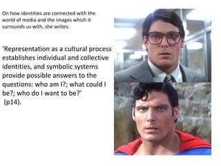 ‘Representation as a cultural process
establishes individual and collective
identities, and symbolic systems
provide possible answers to the
questions: who am I?; what could I
be?; who do I want to be?’
(p14).
On how identities are connected with the
world of media and the images which it
surrounds us with, she writes:
 