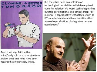 Even if we kept faith with a
mind/body split or a nature/culture
divide, body and mind have been
regarded as inextricably linked.
But there has been an explosion of
technological possibilities which have prized
oven this relationship loose, technologies that
outstrip our emotional and ethical grasp. For
instance, if reproductive technologies such as
IVF raise fundamental ethical questions then
asexual reproduction, cloning, reverberates
even louder/
 