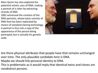 Are there physical attributes that people have that remains unchanged
over time. The only plausible candidate here is DNA.
Maybe we should link personal identity to DNA.
This is problematic as it would imply that identical twins and clones are
nondistinct persons.
Marc Quinn has also explored the
potential artistic uses of DNA, making
a portrait of a sitter by extracting
strands of DNA
2001 witnessed the creation of the
DNA portraits, whose basis consists of
DNA that has been replicated by
means of standard cloning technology.
A portrait is thus not a copy of the
appearance of the person being
portrayed, but is actually his genetic
code.
 