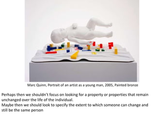 Marc Quinn, Portrait of an artist as a young man, 2005, Painted bronze
Perhaps then we shouldn’t focus on looking for a property or properties that remain
unchanged over the life of the individual.
Maybe then we should look to specify the extent to which someone can change and
still be the same person
 
