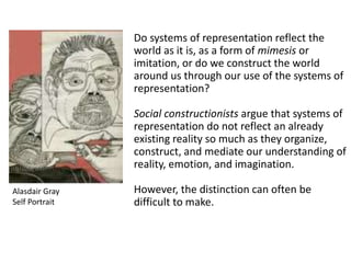 Do systems of representation reflect the
world as it is, as a form of mimesis or
imitation, or do we construct the world
around us through our use of the systems of
representation?
Social constructionists argue that systems of
representation do not reflect an already
existing reality so much as they organize,
construct, and mediate our understanding of
reality, emotion, and imagination.
However, the distinction can often be
difficult to make.
Alasdair Gray
Self Portrait
 