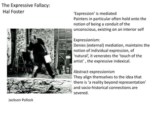 ‘Expression’ is mediated
Painters in particular often hold onto the
notion of being a conduit of the
unconscious, existing on an interior self
Expressionism:
Denies (external) mediation, maintains the
notion of individual expression, of
‘natural’, it venerates the ‘touch of the
artist’ , the expressive indexical.
Abstract expressionism
They align themselves to the idea that
there is ‘a reality beyond representation’
and socio-historical connections are
severed.
The Expressive Fallacy:
Hal Foster
Jackson Pollock
 