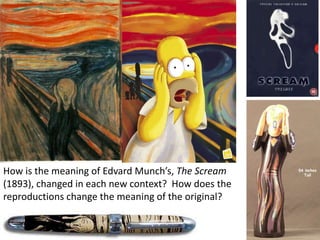 How is the meaning of Edvard Munch’s, The Scream
(1893), changed in each new context? How does the
reproductions change the meaning of the original?
 