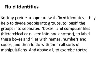 Society prefers to operate with fixed identities - they
help to divide people into groups, to 'push' the
groups into separated "boxes" and computer files
(hierarchical or nested into one another), to label
these boxes and files with names, numbers and
codes, and then to do with them all sorts of
manipulations. And above all, to exercise control.
Fluid Identities
 