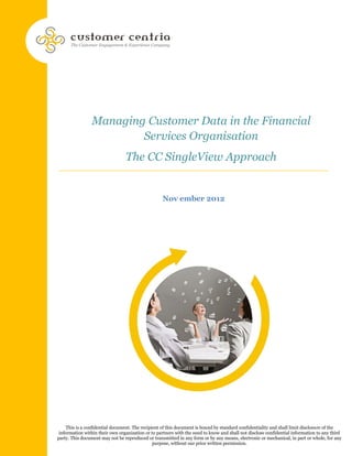 Managing Customer Data in the Financial
                        Services Organisation
                                 The CC SingleView Approach


                                                   Nov ember 2012




     This is a confidential document. The recipient of this document is bound by standard confidentiality and shall limit disclosure of the
 information within their own organization or to partners with the need to know and shall not disclose confidential information to any third
party. This document may not be reproduced or transmitted in any form or by any means, electronic or mechanical, in part or whole, for any
                                                purpose, without our prior written permission.
 