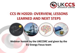 CCS IN H2020: OVERVIEW, LESSONS
LEARNED AND NEXT STEPS
Webinar hosted by the UKCCSRC and given by the
EU Energy Focus team
 
