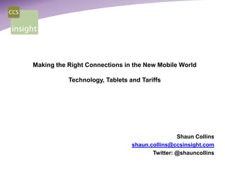 Making the Right Connections in the New Mobile World

           Technology, Tablets and Tariffs




                                                Shaun Collins
                                shaun.collins@ccsinsight.com
                                       Twitter: @shauncollins
 