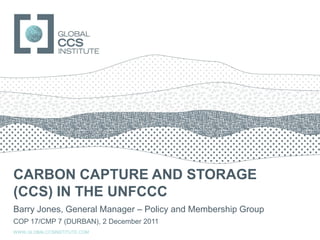 GLOBAL CCS INSTITUTE




CARBON CAPTURE AND STORAGE
(CCS) IN THE UNFCCC
Barry Jones, General Manager – Policy and Membership Group
COP 17/CMP 7 (DURBAN), 2 December 2011
WWW.GLOBALCCSINSTITUTE.COM
 