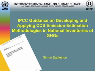 INTERGOVERNMENTAL PANEL ON CLIMATE CHANGE
NATIONAL GREENHOUSE GAS INVENTORIES PROGRAMME
WMO UNEP
IPCC Guidance on Developing and
Applying CCS Emission Estimation
Methodologies in National Inventories of
GHGs
Simon Eggleston
 