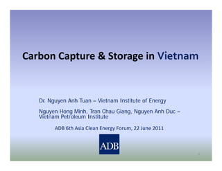 Carbon Capture & Storage in Vietnam
C b C t        & St      i Vi t


   Dr. Nguyen Anh Tuan – Vietnam Institute of Energy
   Nguyen Hong Minh, Tran Chau Giang, Nguyen Anh Duc –
   Vietnam Petroleum Institute

         ADB 6th Asia Clean Energy Forum, 22 June 2011



                                                         1
 