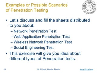 Dr M Nasir Mumtaz Bhutta www.kfu.edu.sa
Examples or Possible Scenarios
of Penetration Testing
• Let’s discuss and fill the sheets distributed
to you about:
– Network Penetration Test
– Web Application Penetration Test
– Wireless Network Penetration Test
– Social Engineering Test
• This exercise will give you idea about
different types of Penetration tests.
10
 