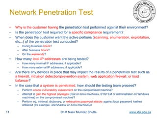 Dr M Nasir Mumtaz Bhutta www.kfu.edu.sa
Network Penetration Test
• Why is the customer having the penetration test performed against their environment?
• Is the penetration test required for a specific compliance requirement?
• When does the customer want the active portions (scanning, enumeration, exploitation,
etc...) of the penetration test conducted?
– During business hours?
– After business hours?
– On the weekends?
• How many total IP addresses are being tested?
– How many internal IP addresses, if applicable?
– How many external IP addresses, if applicable?
• Are there any devices in place that may impact the results of a penetration test such as
a firewall, intrusion detection/prevention system, web application firewall, or load
balancer?
• In the case that a system is penetrated, how should the testing team proceed?
– Perform a local vulnerability assessment on the compromised machine?
– Attempt to gain the highest privileges (root on Unix machines, SYSTEM or Administrator on Windows
machines) on the compromised machine?
– Perform no, minimal, dictionary, or exhaustive password attacks against local password hashes
obtained (for example, /etc/shadow on Unix machines)?
11
 